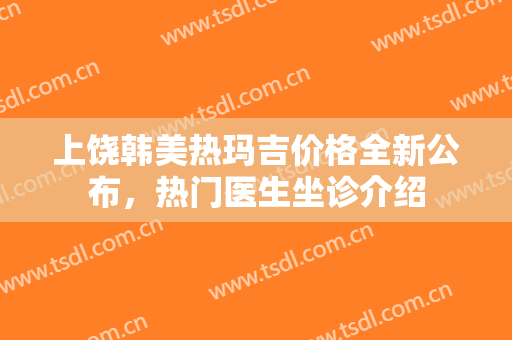 上饶韩美热玛吉价格全新公布，热门医生坐诊介绍