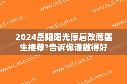 2024岳阳阳光厚唇改薄医生推荐?告诉你谁做得好