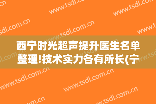 西宁时光超声提升医生名单整理!技术实力各有所长(宁夏医科大学总医院超声科)