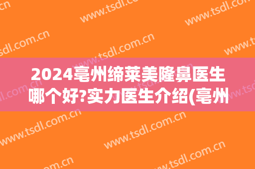 2024亳州缔莱美隆鼻医生哪个好?实力医生介绍(亳州缔莱美医院咋样)