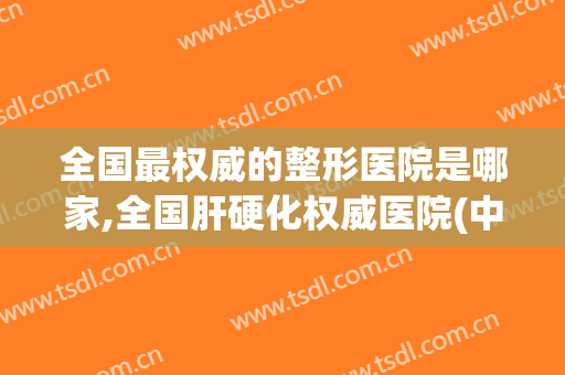 全国最权威的整形医院是哪家,全国肝硬化权威医院(中国十大的整形医院)