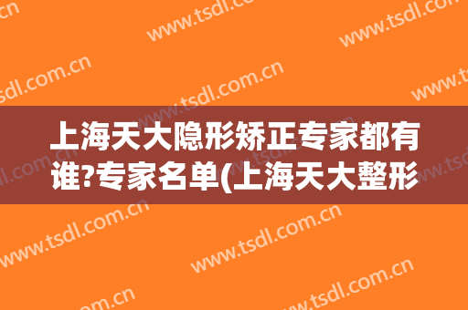 上海天大隐形矫正专家都有谁?专家名单(上海天大整形医院院长)