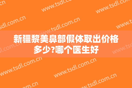 新疆黎美鼻部假体取出价格多少?哪个医生好