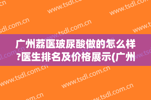 广州荔医玻尿酸做的怎么样?医生排名及价格展示(广州荔医医疗美容怎样?)