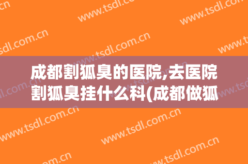 成都割狐臭的医院,去医院割狐臭挂什么科(成都做狐臭手术哪个医院比较专业)