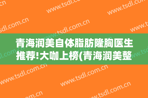 青海润美自体脂肪隆胸医生推荐!大咖上榜(青海润美整形美容医院电话)