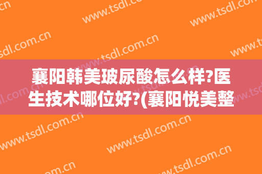 襄阳韩美玻尿酸怎么样?医生技术哪位好?(襄阳悦美整形医院怎么样)