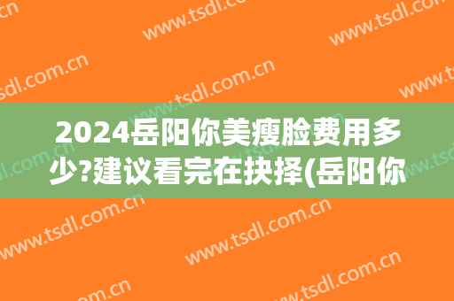 2024岳阳你美瘦脸费用多少?建议看完在抉择(岳阳你美整形)