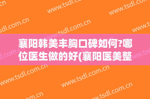 襄阳韩美丰胸口碑如何?哪位医生做的好(襄阳医美整形医院)
