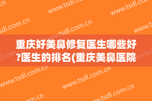 重庆好美鼻修复医生哪些好?医生的排名(重庆美鼻医院)
