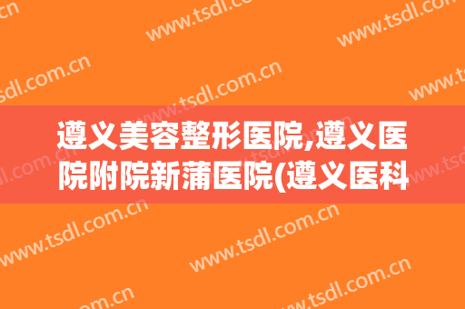 遵义美容整形医院,遵义医院附院新蒲医院(遵义医科大学整形美容医院)
