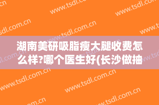 湖南美研吸脂瘦大腿收费怎么样?哪个医生好(长沙做抽脂减肥哪家医院好)