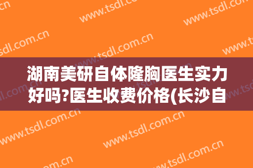 湖南美研自体隆胸医生实力好吗?医生收费价格(长沙自体隆胸多少钱)