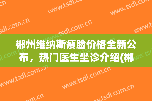 郴州维纳斯瘦脸价格全新公布，热门医生坐诊介绍(郴州维纳斯医疗美容医院正规吗)