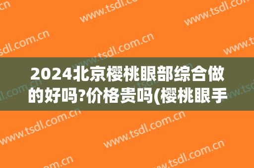 2024北京樱桃眼部综合做的好吗?价格贵吗(樱桃眼手术价格)