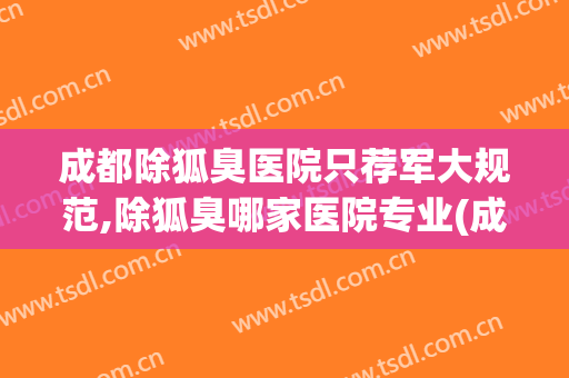 成都除狐臭医院只荐军大规范,除狐臭哪家医院专业(成都哪里治狐臭的医院比较好)
