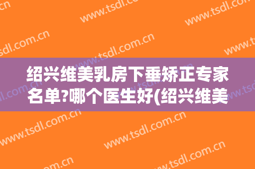 绍兴维美乳房下垂矫正专家名单?哪个医生好(绍兴维美医院)