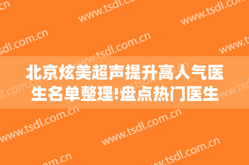 北京炫美超声提升高人气医生名单整理!盘点热门医生(北京炫美医疗美容诊所院长)