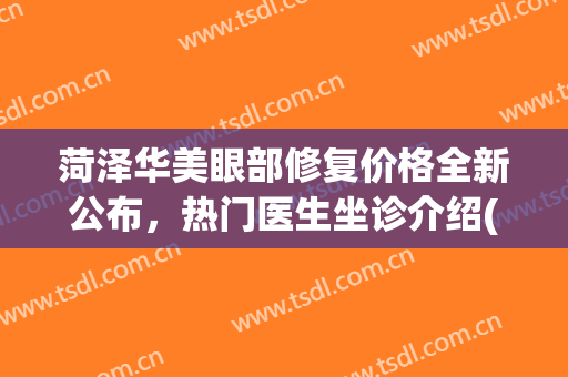 菏泽华美眼部修复价格全新公布，热门医生坐诊介绍(菏泽华美整形医院)