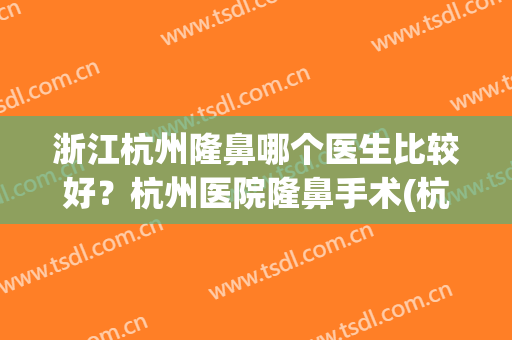 浙江杭州隆鼻哪个医生比较好？杭州医院隆鼻手术(杭州隆鼻医院口碑前三)
