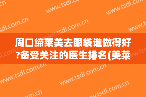 周口缔莱美去眼袋谁做得好?备受关注的医生排名(美莱去眼袋哪个医生好)