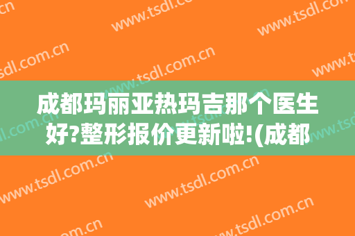 成都玛丽亚热玛吉那个医生好?整形报价更新啦!(成都 玛丽亚医疗美容怎么样)