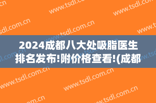 2024成都八大处吸脂医生排名发布!附价格查看!(成都排前五的吸脂医院)