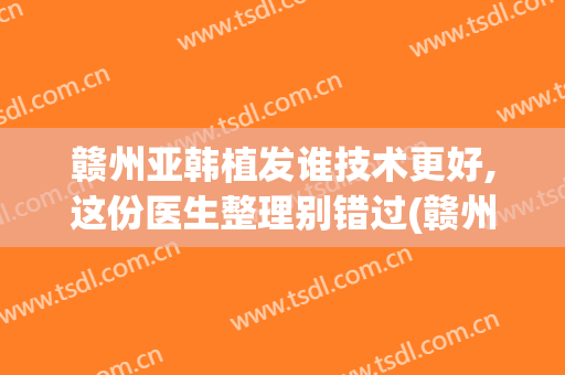 赣州亚韩植发谁技术更好,这份医生整理别错过(赣州植发医院)