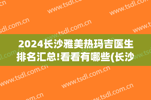 2024长沙雅美热玛吉医生排名汇总!看看有哪些(长沙雅美热玛吉是真的吗)
