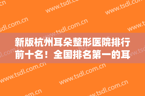 新版杭州耳朵整形医院排行前十名！全国排名第一的耳朵整形医院(杭州哪个医院看耳朵最好的医院最好)