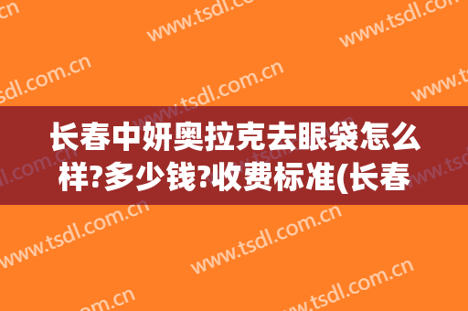 长春中妍奥拉克去眼袋怎么样?多少钱?收费标准(长春中妍奥拉克医学美容医院优惠)