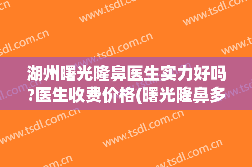湖州曙光隆鼻医生实力好吗?医生收费价格(曙光隆鼻多少钱)