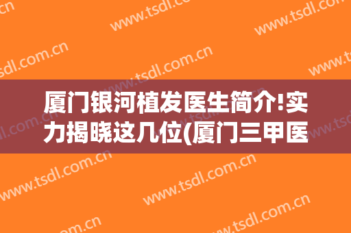 厦门银河植发医生简介!实力揭晓这几位(厦门三甲医院植发)