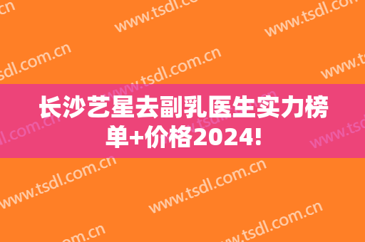 长沙艺星去副乳医生实力榜单+价格2024!