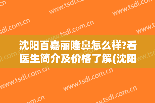 沈阳百嘉丽隆鼻怎么样?看医生简介及价格了解(沈阳百嘉丽美容整形)