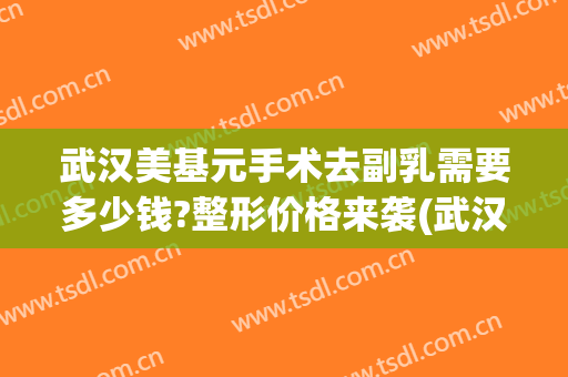 武汉美基元手术去副乳需要多少钱?整形价格来袭(武汉美基元医疗美容电话)