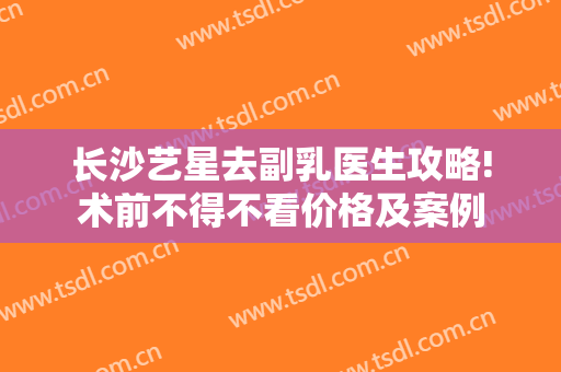 长沙艺星去副乳医生攻略!术前不得不看价格及案例