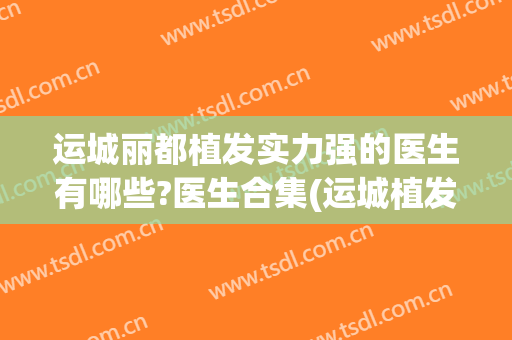 运城丽都植发实力强的医生有哪些?医生合集(运城植发哪家好)