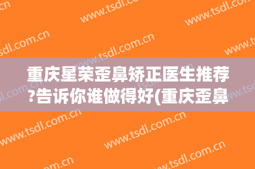 重庆星荣歪鼻矫正医生推荐?告诉你谁做得好(重庆歪鼻整形需要)