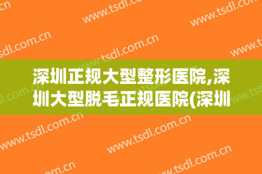 深圳正规大型整形医院,深圳大型脱毛正规医院(深圳激光脱毛效果最好的医院)
