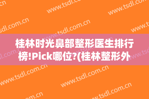 桂林时光鼻部整形医生排行榜!Pick哪位?(桂林整形外科)