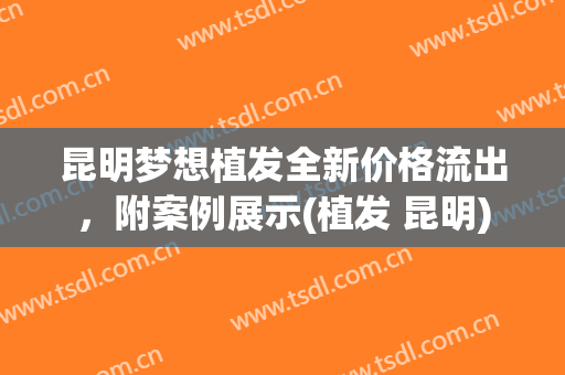 昆明梦想植发全新价格流出，附案例展示(植发 昆明)