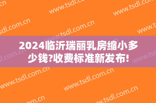 2024临沂瑞丽乳房缩小多少钱?收费标准新发布!