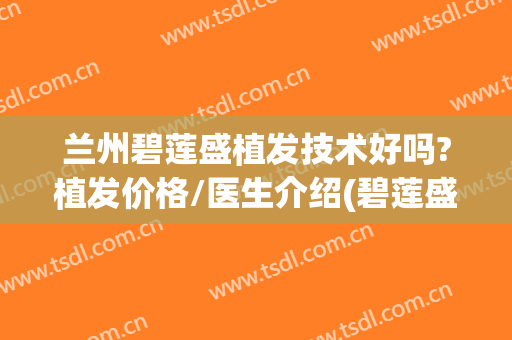 兰州碧莲盛植发技术好吗?植发价格/医生介绍(碧莲盛植发多少钱一个单位)