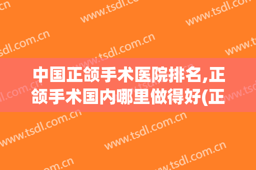 中国正颌手术医院排名,正颌手术国内哪里做得好(正颌手术哪家医院最好)