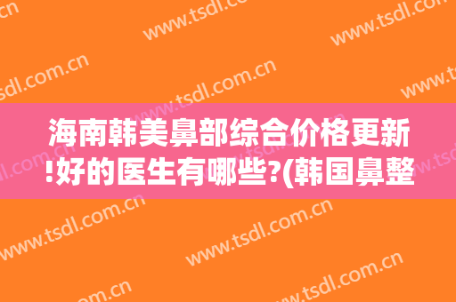 海南韩美鼻部综合价格更新!好的医生有哪些?(韩国鼻整形专家)