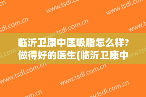 临沂卫康中医吸脂怎么样?做得好的医生(临沂卫康中医吸脂怎么样?做得好的医生在哪)