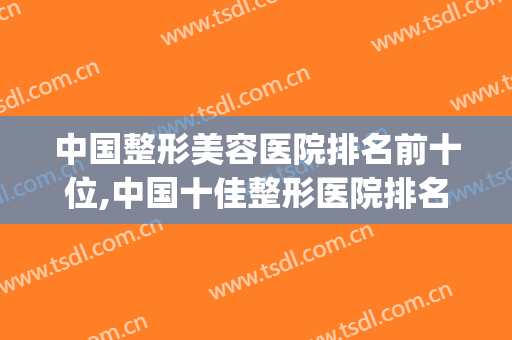 中国整形美容医院排名前十位,中国十佳整形医院排名(国内美容整形医院排名前三)