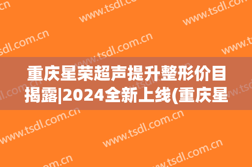 重庆星荣超声提升整形价目揭露|2024全新上线(重庆星宸整形医院)