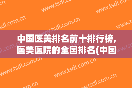 中国医美排名前十排行榜,医美医院的全国排名(中国医美排名前十省份)